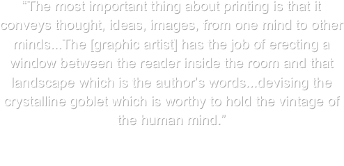 “The most important thing about printing is that it conveys thought, ideas, images, from one mind to other minds...The [graphic artist] has the job of erecting a window between the reader inside the room and that landscape which is the author’s words...devising the crystalline goblet which is worthy to hold the vintage of the human mind.”

Beatrice Warde, typographer, 1900-1969